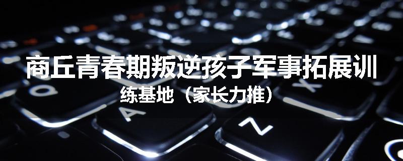 商丘青春期叛逆孩子军事拓展训练基地(家长力推)