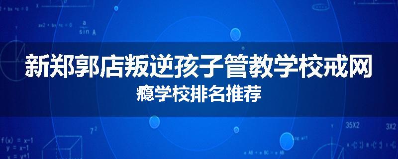 新郑郭店叛逆孩子管教学校戒网瘾学校排名推荐