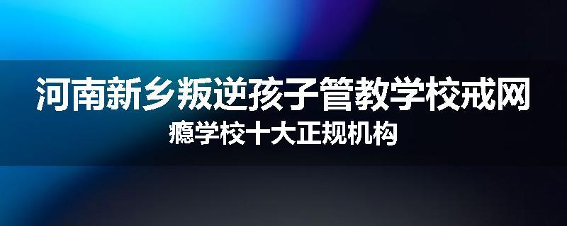 河南新乡叛逆孩子管教学校戒网瘾学校十大正规机构