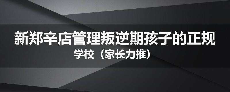 新郑辛店管理叛逆期孩子的正规学校(家长力推)
