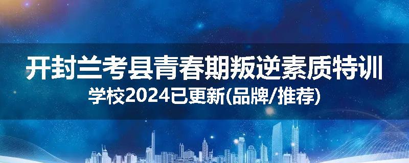 开封兰考县青春期叛逆素质特训学校2024已更新(品牌/推荐)