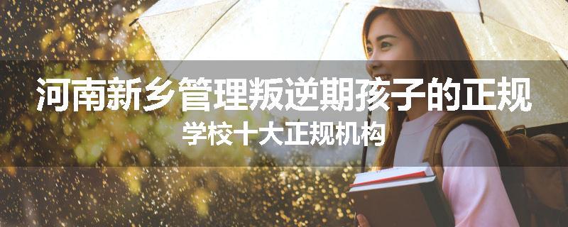 河南新乡管理叛逆期孩子的正规学校十大正规机构