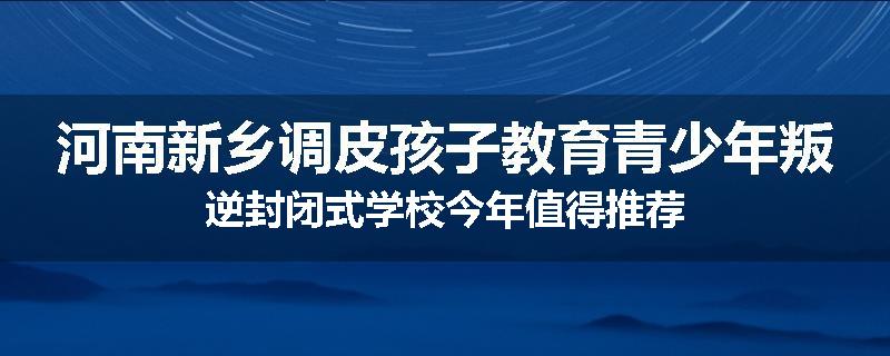 河南新乡调皮孩子教育青少年叛逆封闭式学校今年值得推荐