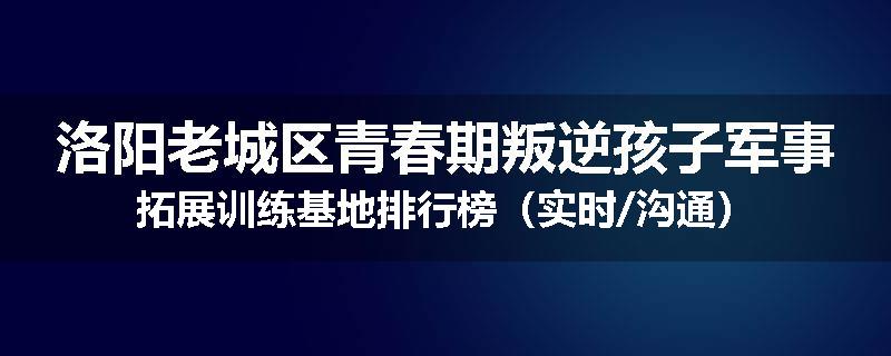 洛阳老城区青春期叛逆孩子军事拓展训练基地排行榜(实时/沟通)