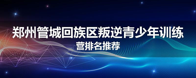郑州管城回族区叛逆青少年训练营排名推荐