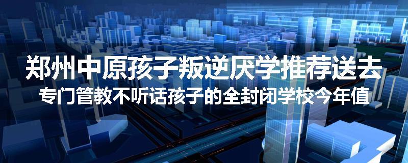 郑州中原孩子叛逆厌学推荐送去专门管教不听话孩子的全封闭学校今年值得推荐