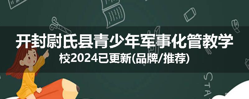 开封尉氏县青少年军事化管教学校2024已更新(品牌/推荐)