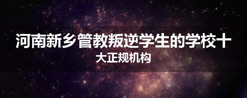 河南新乡管教叛逆学生的学校十大正规机构