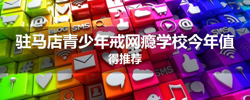 驻马店青少年戒网瘾学校今年值得推荐