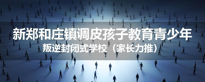 新郑和庄镇调皮孩子教育青少年叛逆封闭式学校(家长力推)