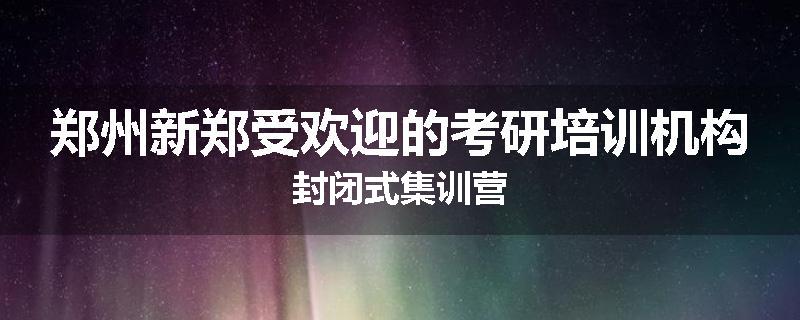 郑州新郑受欢迎的考研培训机构封闭式集训营