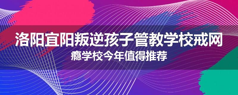 洛阳宜阳叛逆孩子管教学校戒网瘾学校今年值得推荐