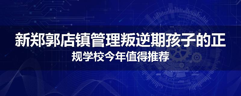 新郑郭店镇管理叛逆期孩子的正规学校今年值得推荐