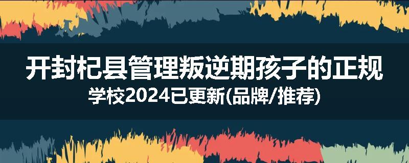 开封杞县管理叛逆期孩子的正规学校2024已更新(品牌/推荐)