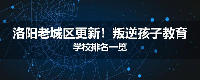 洛阳老城区更新!叛逆孩子教育学校排名一览