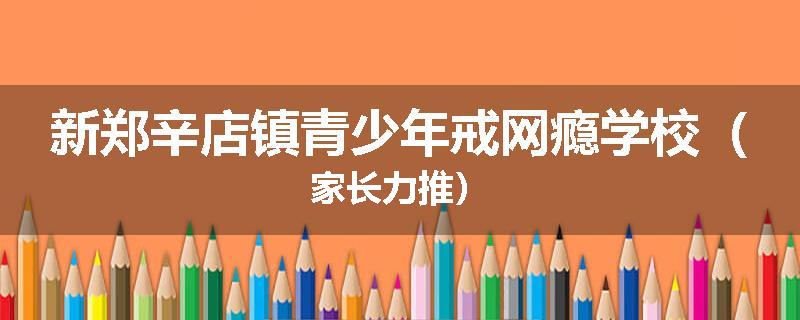 新郑辛店镇青少年戒网瘾学校(家长力推)