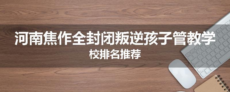 河南焦作全封闭叛逆孩子管教学校排名推荐
