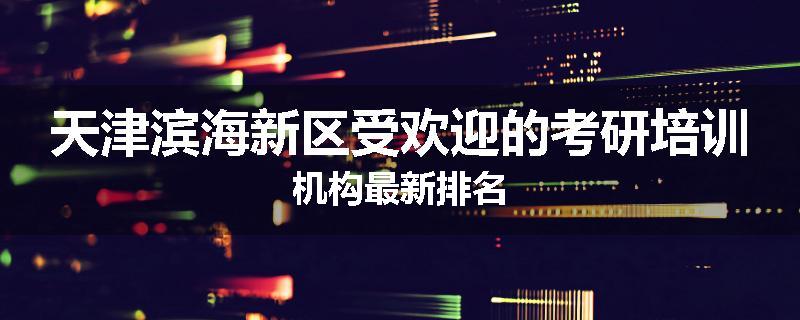 天津滨海新区受欢迎的考研培训机构最新排名