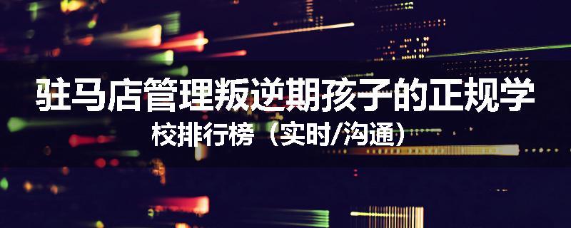 驻马店管理叛逆期孩子的正规学校排行榜(实时/沟通)