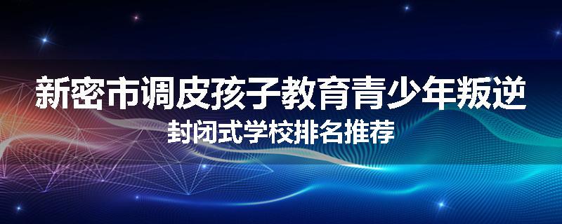 新密市调皮孩子教育青少年叛逆封闭式学校排名推荐