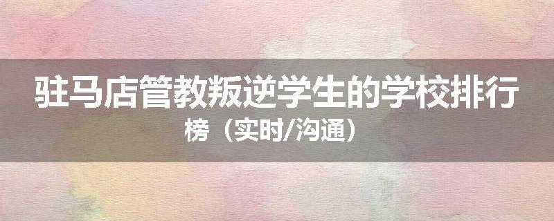 驻马店管教叛逆学生的学校排行榜（实时/沟通）