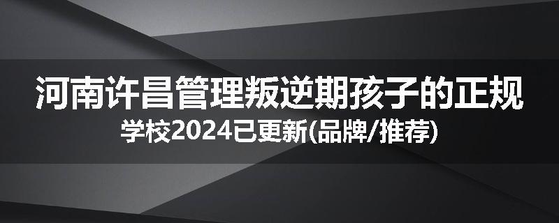 河南许昌管理叛逆期孩子的正规学校2024已更新(品牌/推荐)