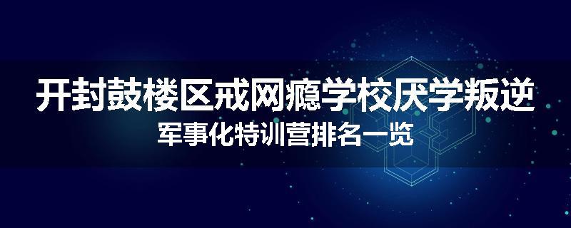 开封鼓楼区戒网瘾学校厌学叛逆军事化特训营排名一览