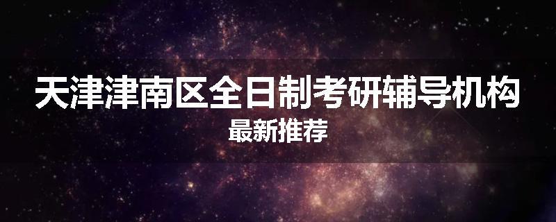 天津津南区全日制考研辅导机构最新推荐