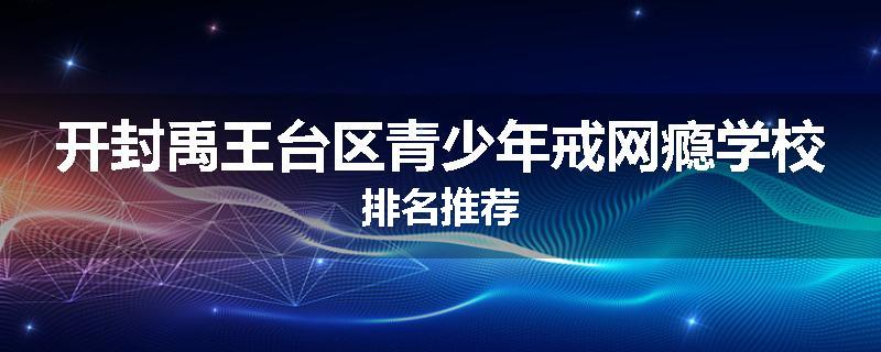 开封禹王台区青少年戒网瘾学校排名推荐
