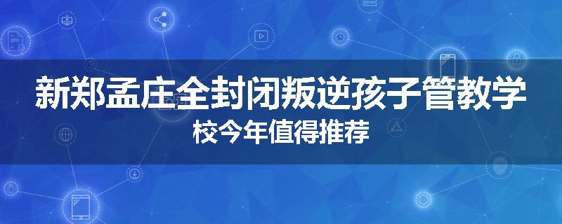 新郑孟庄全封闭叛逆孩子管教学校今年值得推荐