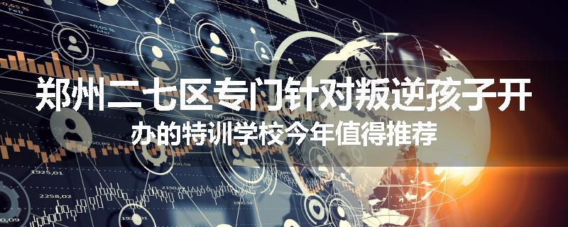 郑州二七区专门针对叛逆孩子开办的特训学校今年值得推荐