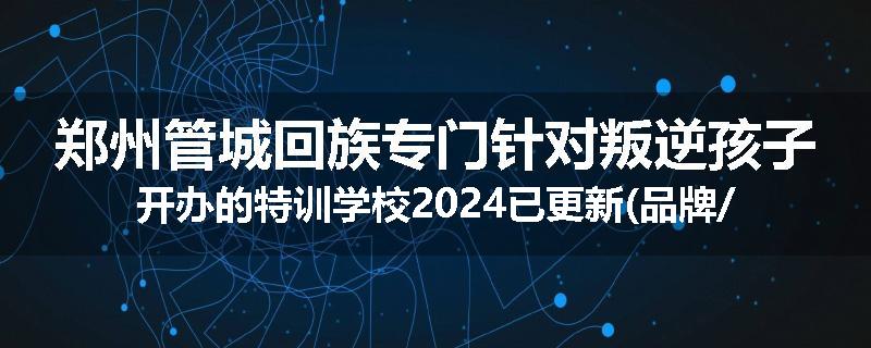 郑州管城回族专门针对叛逆孩子开办的特训学校2024已更新(品牌/推荐)