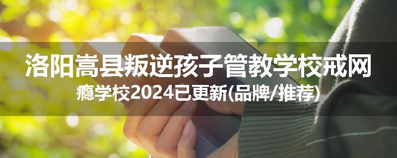 洛阳嵩县叛逆孩子管教学校戒网瘾学校2024已更新(品牌/推荐)