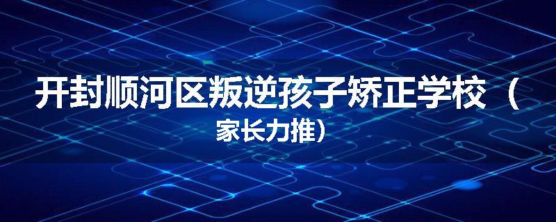 开封顺河区叛逆孩子矫正学校（家长力推）