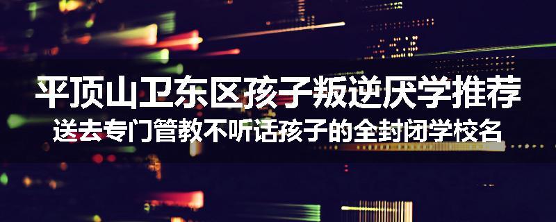 平顶山卫东区孩子叛逆厌学推荐送去专门管教不听话孩子的全封闭学校名单排名推荐