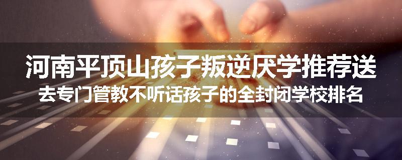 河南平顶山孩子叛逆厌学推荐送去专门管教不听话孩子的全封闭学校排名推荐