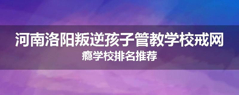 河南洛阳叛逆孩子管教学校戒网瘾学校排名推荐
