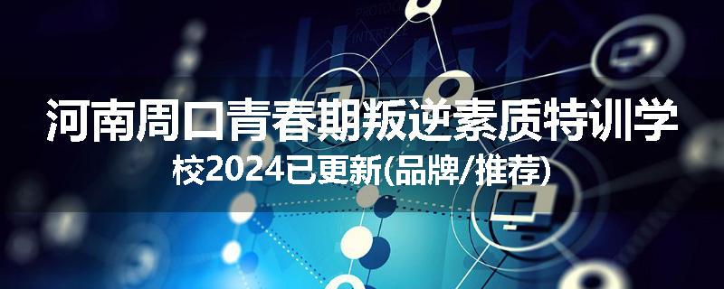 河南周口青春期叛逆素质特训学校2024已更新(品牌/推荐)