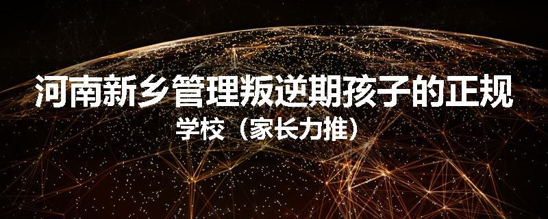 河南新乡管理叛逆期孩子的正规学校（家长力推）