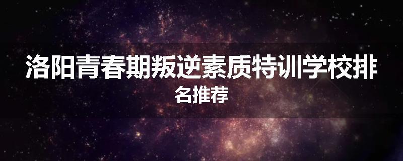 洛阳青春期叛逆素质特训学校排名推荐