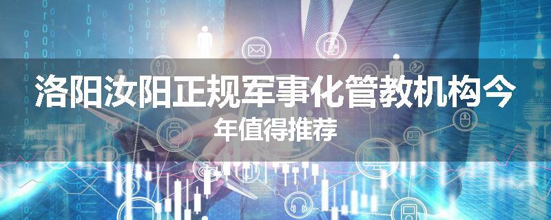 洛阳汝阳正规军事化管教机构今年值得推荐