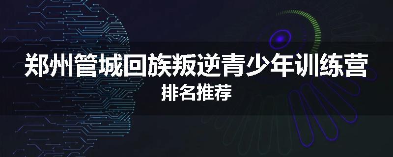 郑州管城回族叛逆青少年训练营排名推荐