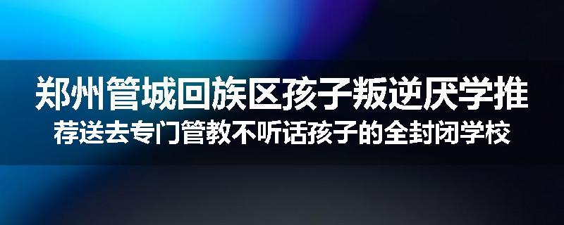 郑州管城回族区孩子叛逆厌学推荐送去专门管教不听话孩子的全封闭学校今年值得推荐