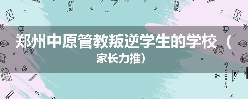 郑州中原管教叛逆学生的学校（家长力推）