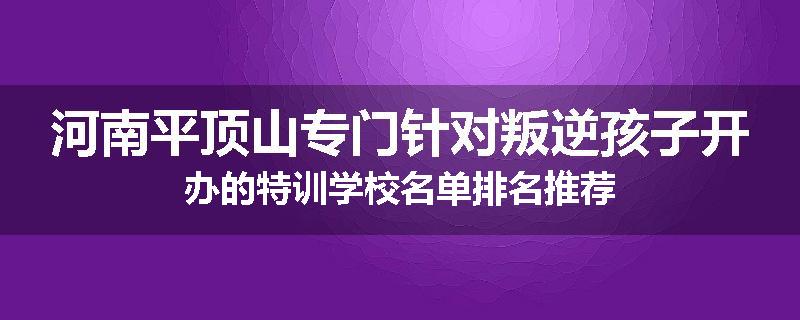 河南平顶山专门针对叛逆孩子开办的特训学校名单排名推荐