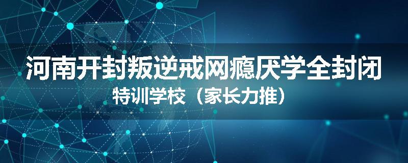 河南开封叛逆戒网瘾厌学全封闭特训学校（家长力推）