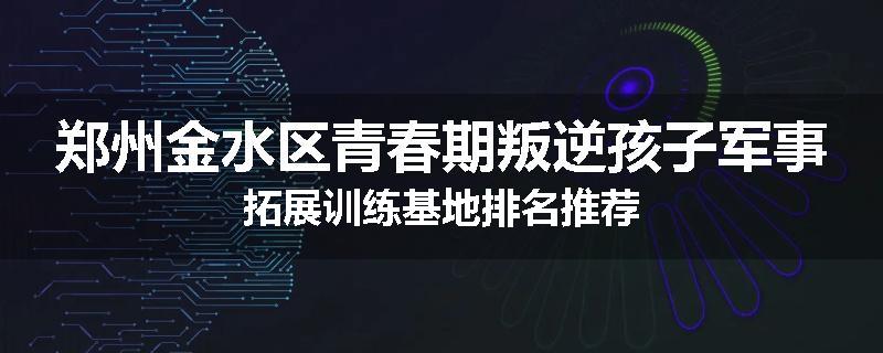 郑州金水区青春期叛逆孩子军事拓展训练基地排名推荐