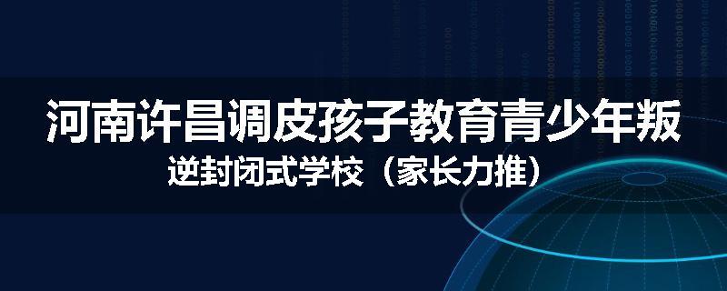河南许昌调皮孩子教育青少年叛逆封闭式学校（家长力推）