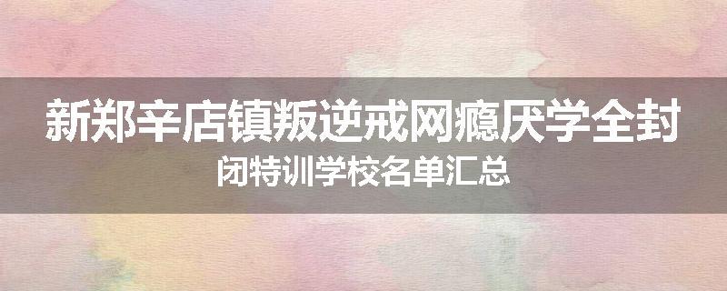 新郑辛店镇叛逆戒网瘾厌学全封闭特训学校名单汇总