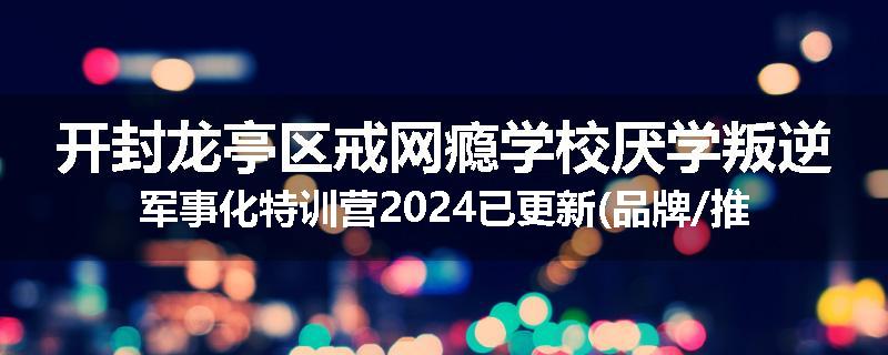 开封龙亭区戒网瘾学校厌学叛逆军事化特训营2024已更新(品牌/推荐)